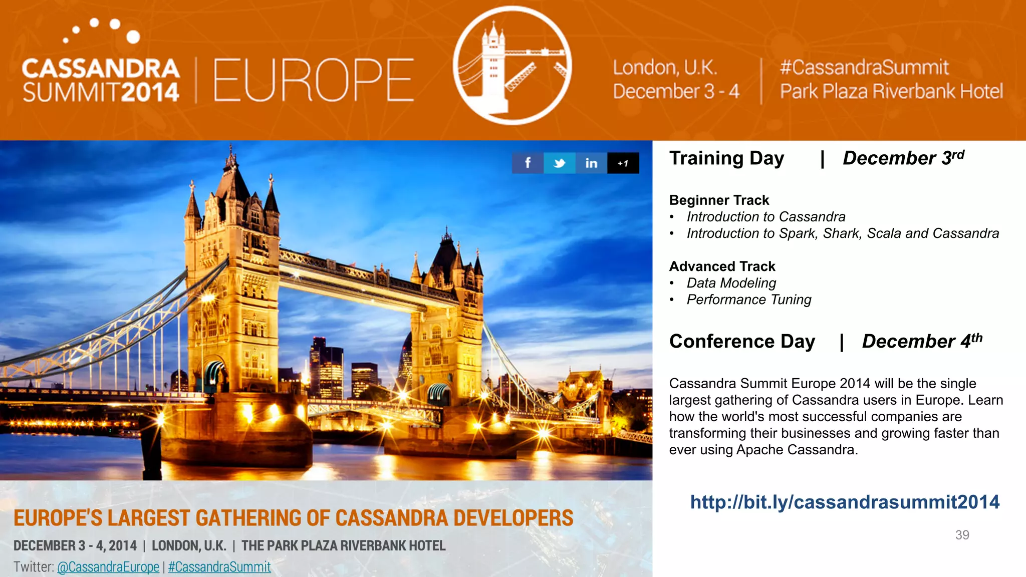 © 2014 DataStax, All Rights Reserved. Company Confidential 
Training Day | December 3rd 
Beginner Track 
• Introduction to Cassandra 
• Introduction to Spark, Shark, Scala and Cassandra 
Advanced Track 
• Data Modeling 
• Performance Tuning 
Conference Day | December 4th 
Cassandra Summit Europe 2014 will be the single 
largest gathering of Cassandra users in Europe. Learn 
how the world's most successful companies are 
transforming their businesses and growing faster than 
ever using Apache Cassandra. 
http://bit.ly/cassandrasummit2014 
39 
