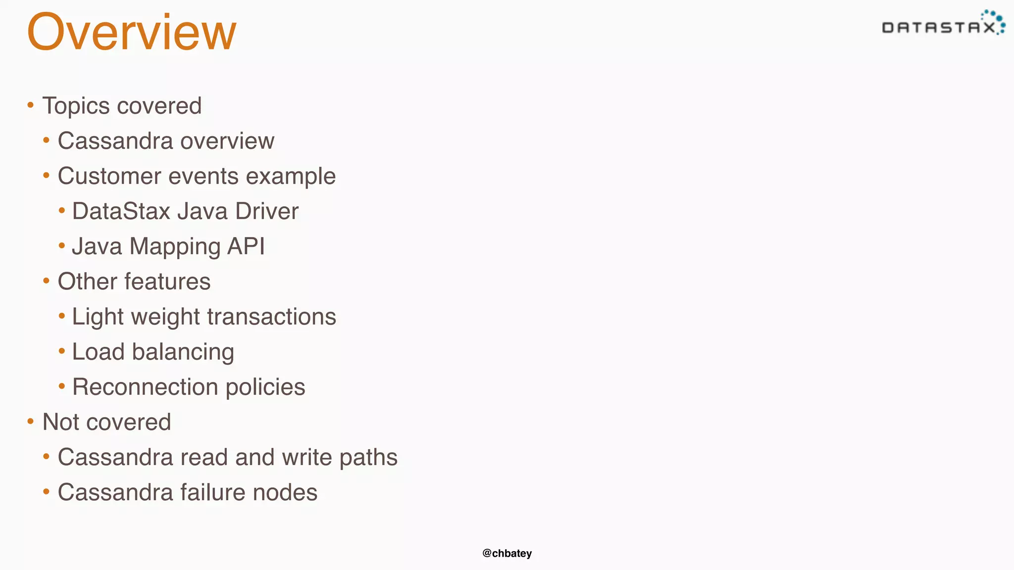 @chbatey 
Overview 
• Topics covered 
• Cassandra overview 
• Customer events example 
• DataStax Java Driver 
• Java Mapping API 
• Other features 
• Light weight transactions 
• Load balancing 
• Reconnection policies 
• Not covered 
• Cassandra read and write paths 
• Cassandra failure nodes 
 
