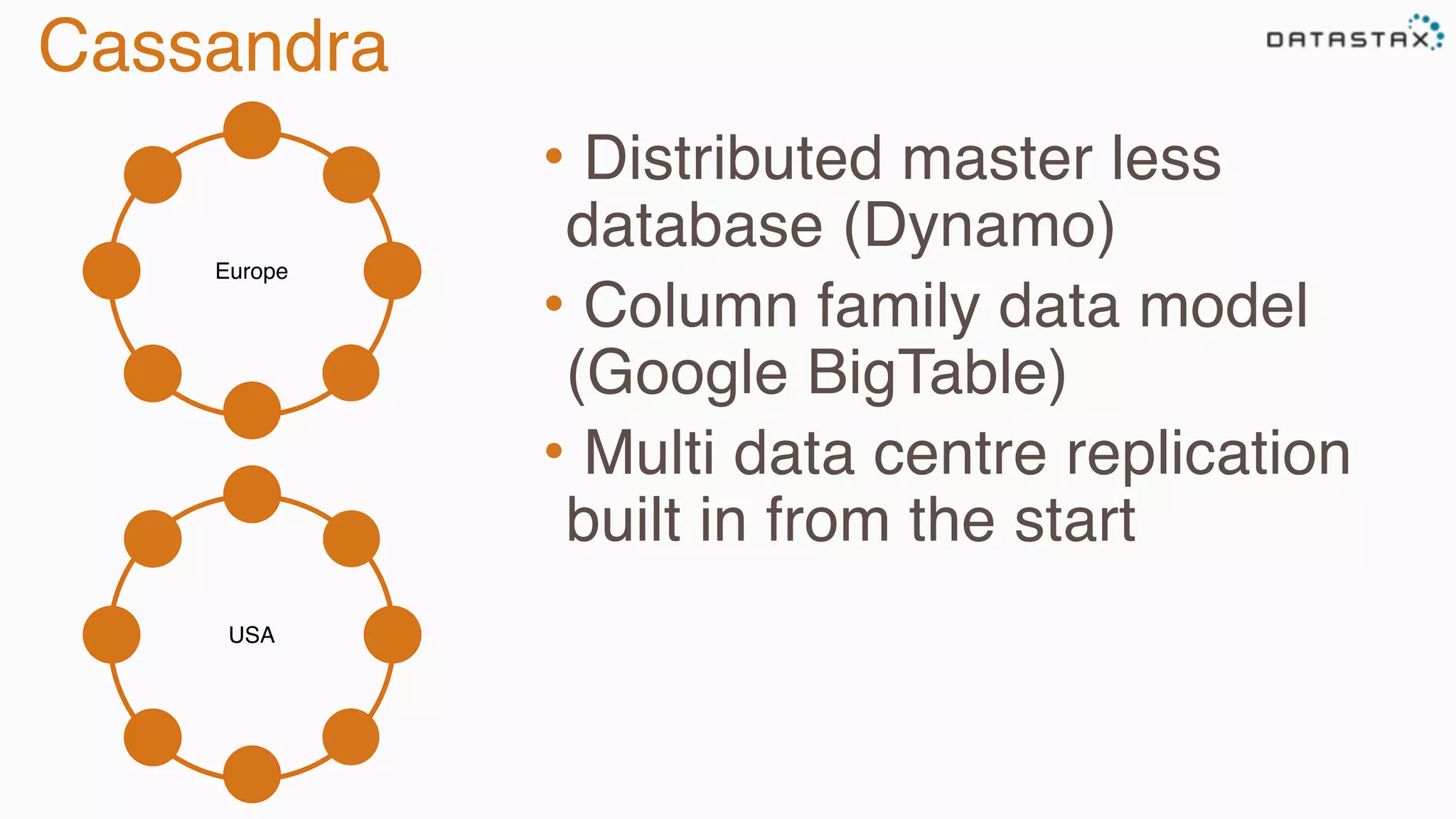 Cassandra 
Europe 
• Distributed master less 
database (Dynamo) 
• Column family data model 
(Google BigTable) 
• Multi data centre replication 
built in from the start 
USA 
 