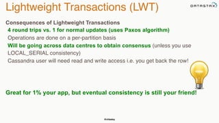 Lightweight Transactions (LWT) 
Consequences of Lightweight Transactions 
4 round trips vs. 1 for normal updates (uses Paxos algorithm) 
Operations are done on a per-partition basis 
Will be going across data centres to obtain consensus (unless you use 
LOCAL_SERIAL consistency) 
Cassandra user will need read and write access i.e. you get back the row! 
Great for 1% your app, but eventual consistency is still your friend! 
@chbatey 
 