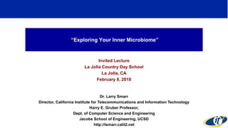 “Exploring Your Inner Microbiome”
Invited Lecture
La Jolla Country Day School
La Jolla, CA
February 8, 2018
Dr. Larry Smarr
Director, California Institute for Telecommunications and Information Technology
Harry E. Gruber Professor,
Dept. of Computer Science and Engineering
Jacobs School of Engineering, UCSD
http://lsmarr.calit2.net
 