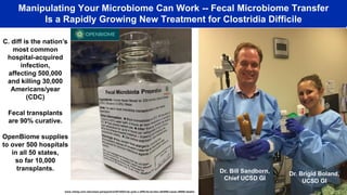 Manipulating Your Microbiome Can Work -- Fecal Microbiome Transfer
Is a Rapidly Growing New Treatment for Clostridia Difficile
Dr. Bill Sandborn,
Chief UCSD GI
Dr. Brigid Boland,
UCSD GI
C. diff is the nation’s
most common
hospital-acquired
infection,
affecting 500,000
and killing 30,000
Americans/year
(CDC)
Fecal transplants
are 90% curative.
OpenBiome supplies
to over 500 hospitals
in all 50 states,
so far 10,000
transplants.
www.cidrap.umn.edu/news-perspective/2015/02/cdc-puts-c-difficile-burden-453000-cases-29000-deaths
 
