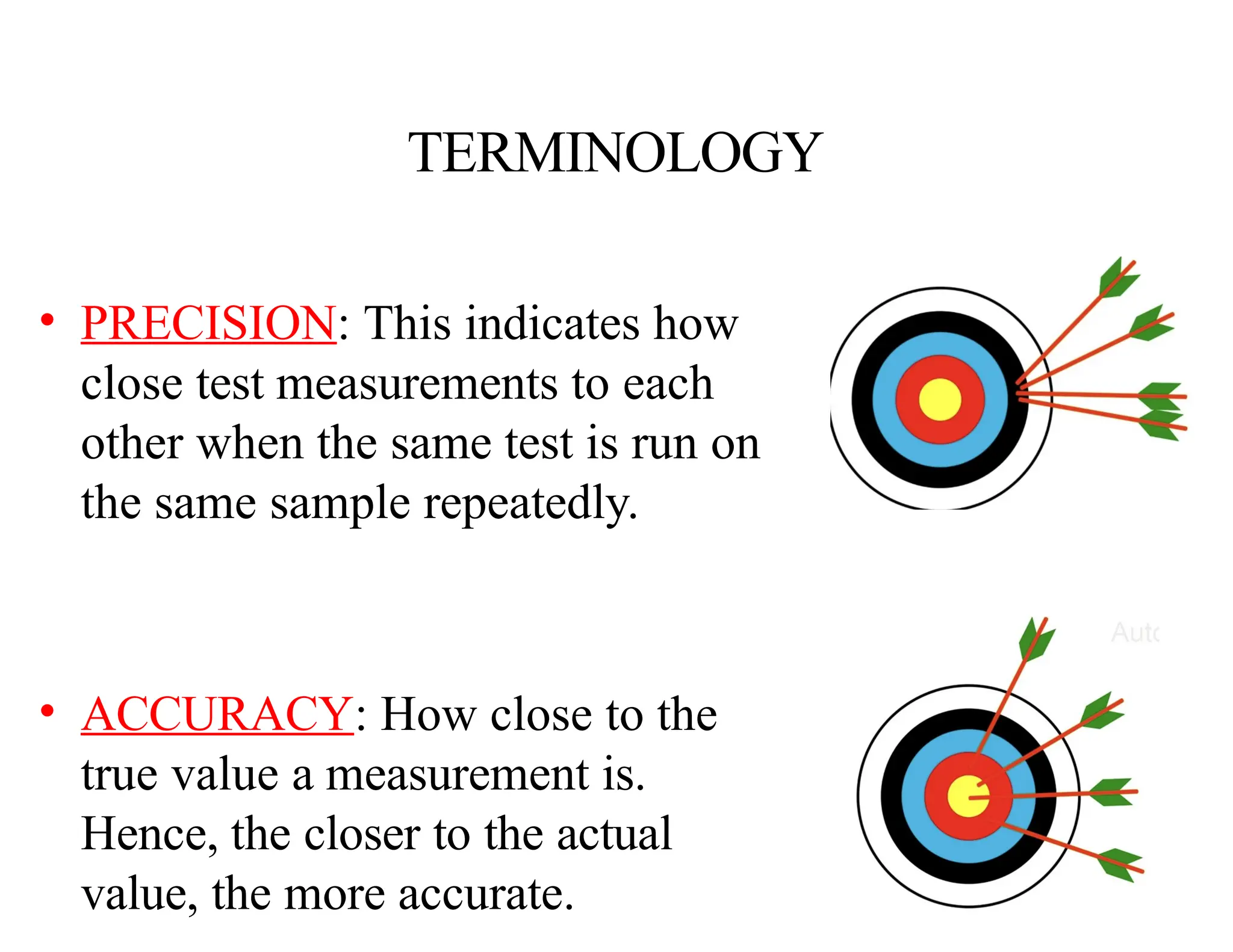 TERMINOLOGY
• PRECISION: This indicates how
close test measurements to each
other when the same test is run on
the same sample repeatedly.
• ACCURACY: How close to the
true value a measurement is.
Hence, the closer to the actual
value, the more accurate.
 