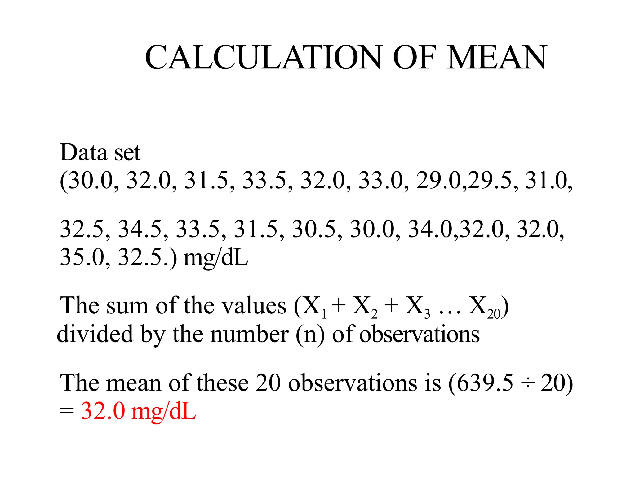 CALCULATION OF MEAN
Data set
(30.0, 32.0, 31.5, 33.5, 32.0, 33.0, 29.0,29.5, 31.0,
32.5, 34.5, 33.5, 31.5, 30.5, 30.0, 34.0,32.0, 32.0,
35.0, 32.5.) mg/dL
The sum of the values (X1 + X2 + X3 … X20)
divided by the number (n) of observations
The mean of these 20 observations is (639.5 ÷ 20)
= 32.0 mg/dL
 