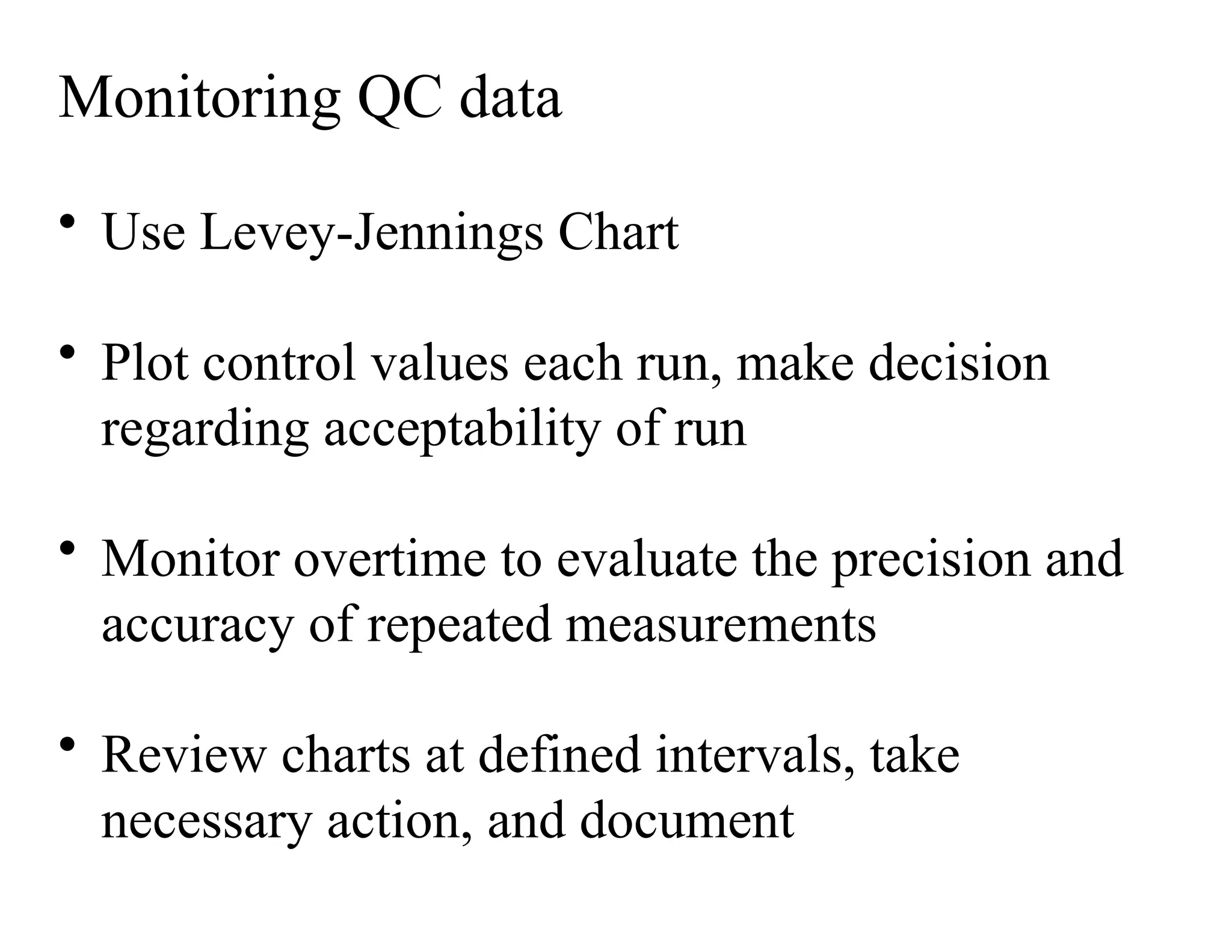 Monitoring QC data
• Use Levey-Jennings Chart
• Plot control values each run, make decision
regarding acceptability of run
• Monitor overtime to evaluate the precision and
accuracy of repeated measurements
• Review charts at defined intervals, take
necessary action, and document
 