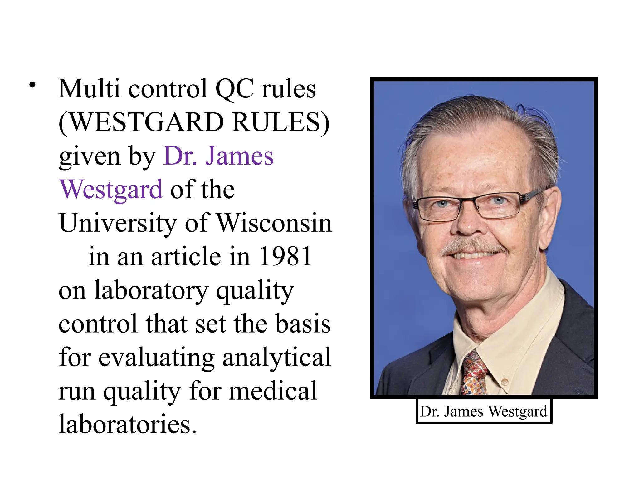 • Multi control QC rules
(WESTGARD RULES)
given by Dr. James
Westgard of the
University of Wisconsin
in an article in 1981
on laboratory quality
control that set the basis
for evaluating analytical
run quality for medical
laboratories.
Dr. James Westgard
 