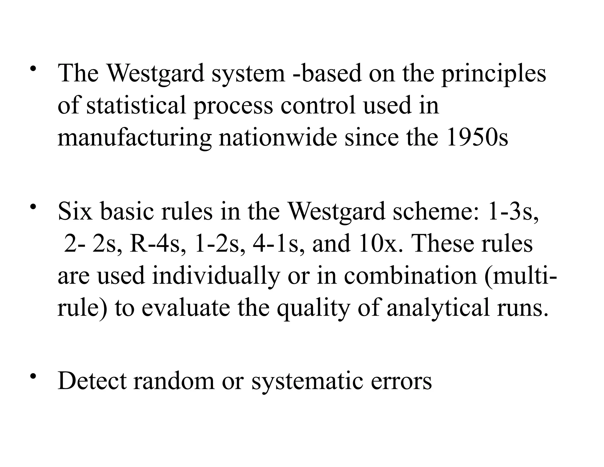 • The Westgard system -based on the principles
of statistical process control used in
manufacturing nationwide since the 1950s
• Six basic rules in the Westgard scheme: 1-3s,
2- 2s, R-4s, 1-2s, 4-1s, and 10x. These rules
are used individually or in combination (multi-
rule) to evaluate the quality of analytical runs.
• Detect random or systematic errors
 