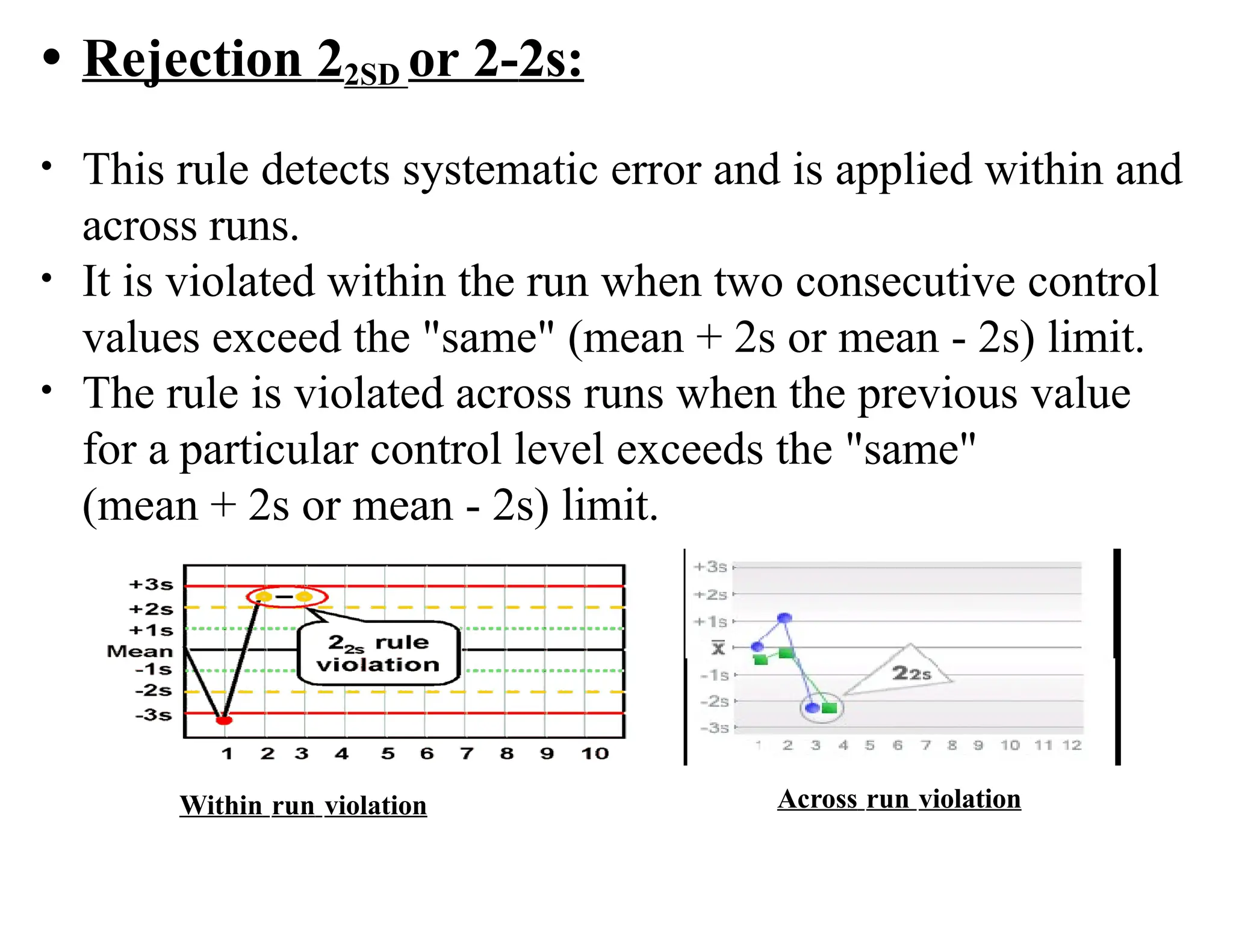 • Rejection 22SD or 2-2s:
• This rule detects systematic error and is applied within and
across runs.
• It is violated within the run when two consecutive control
values exceed the "same" (mean + 2s or mean - 2s) limit.
• The rule is violated across runs when the previous value
for a particular control level exceeds the "same"
(mean + 2s or mean - 2s) limit.
Within run violation Across run violation
 
