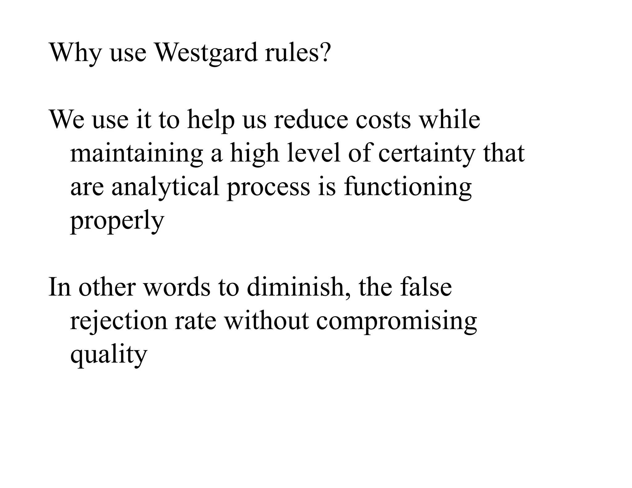 Why use Westgard rules?
We use it to help us reduce costs while
maintaining a high level of certainty that
are analytical process is functioning
properly
In other words to diminish, the false
rejection rate without compromising
quality
 