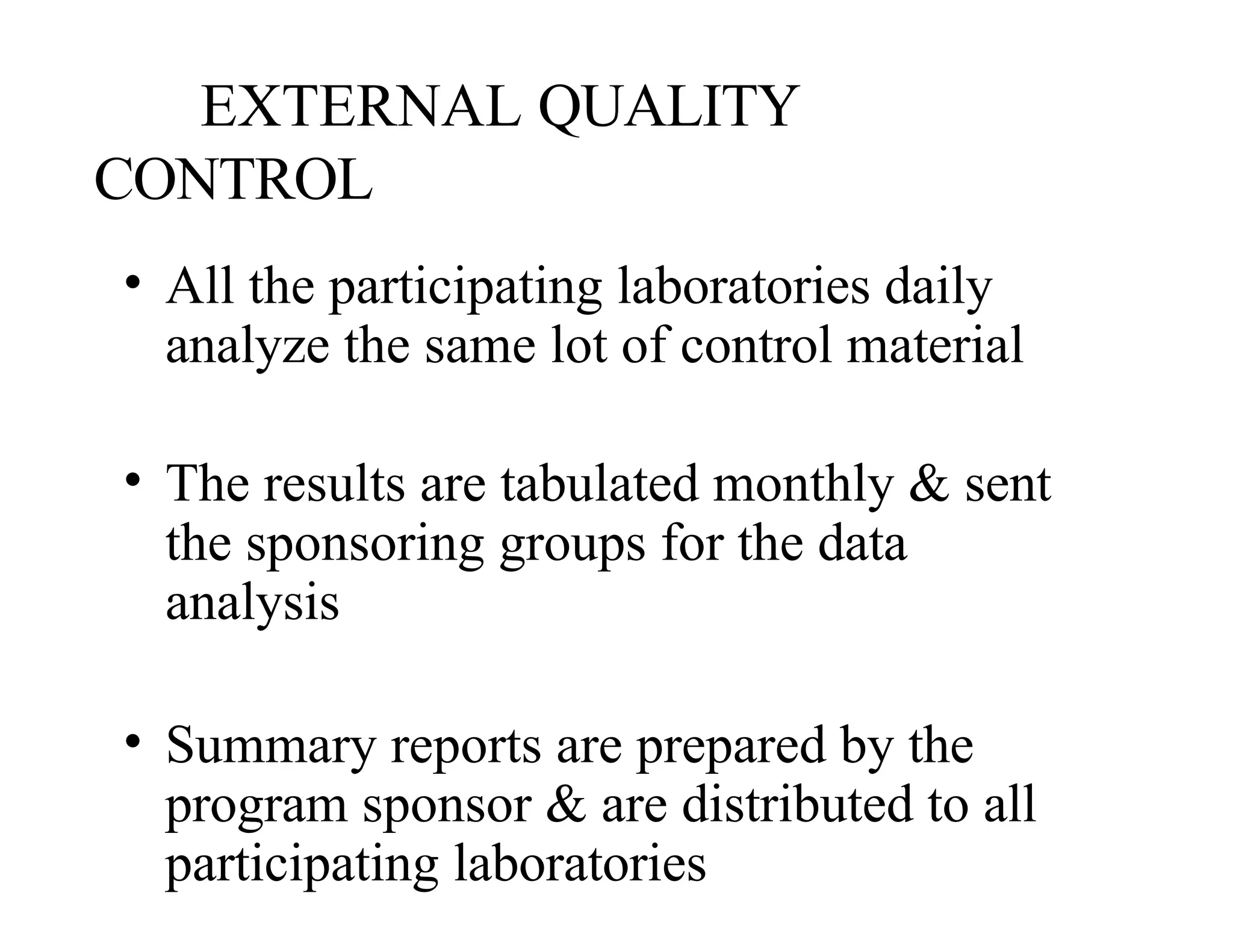 EXTERNAL QUALITY
CONTROL
• All the participating laboratories daily
analyze the same lot of control material
• The results are tabulated monthly & sent
the sponsoring groups for the data
analysis
• Summary reports are prepared by the
program sponsor & are distributed to all
participating laboratories
 