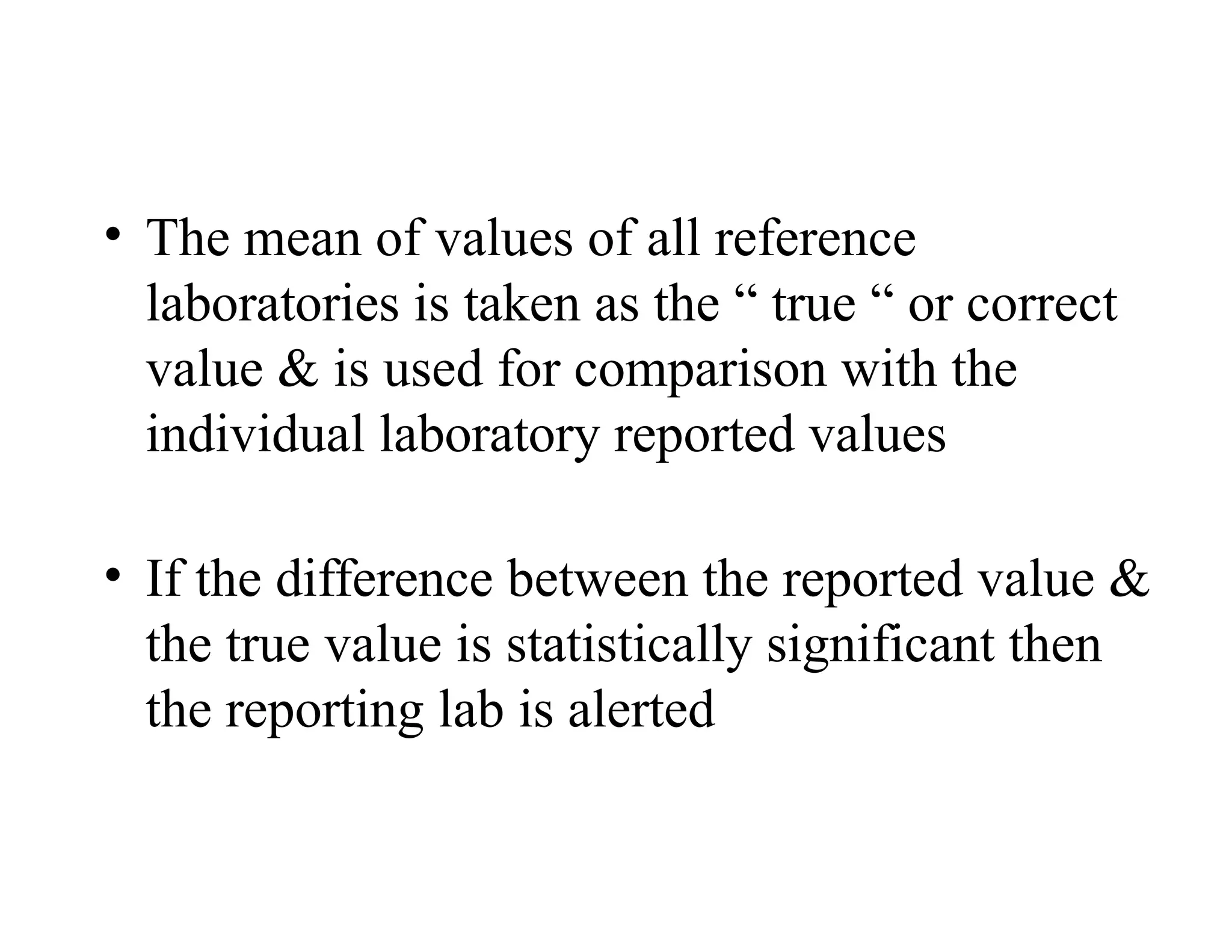 • The mean of values of all reference
laboratories is taken as the “ true “ or correct
value & is used for comparison with the
individual laboratory reported values
• If the difference between the reported value &
the true value is statistically significant then
the reporting lab is alerted
 