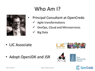 Who Am I? 
• Principal Consultant at OpenCredo 
• LJC Associate 
 Agile transformations 
 DevOps, Cloud and Microservices 
 Big Data 
• Adopt OpenJDK and JSR 
10/11/2014 @danielbryantuk 
 