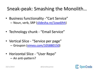 Sneak-peak: Smashing the Monolith… 
• Business functionality -“Cart Service” 
– Noun, verb, SRP (slidesha.re/1owdJhh) 
• Technology chunk - “Email Service” 
• Vertical Slice - “Service per page” 
– Groupon (vimeo.com/105880150) 
• Horizontal Slice - “User Repo” 
– An anti-pattern? 
10/11/2014 @danielbryantuk 
 