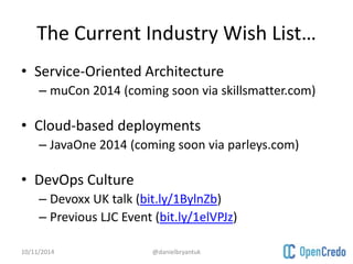 The Current Industry Wish List… 
• Service-Oriented Architecture 
– muCon 2014 (coming soon via skillsmatter.com) 
• Cloud-based deployments 
– JavaOne 2014 (coming soon via parleys.com) 
• DevOps Culture 
– Devoxx UK talk (bit.ly/1BylnZb) 
– Previous LJC Event (bit.ly/1elVPJz) 
10/11/2014 @danielbryantuk 
 