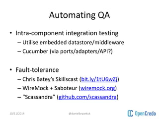 Automating QA 
• Intra-component integration testing 
– Utilise embedded datastore/middleware 
– Cucumber (via ports/adapters/API?) 
• Fault-tolerance 
– Chris Batey’s Skillscast (bit.ly/1tU6wZj) 
– WireMock + Saboteur (wiremock.org) 
– “Scassandra” (github.com/scassandra) 
10/11/2014 @danielbryantuk 
 