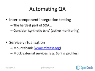 Automating QA 
• Inter-component integration testing 
– The hardest part of SOA… 
– Consider ‘synthetic txns’ (active monitoring) 
• Service virtualisation 
– Mountebank (www.mbtest.org) 
– Mock external services (e.g. Spring profiles) 
10/11/2014 @danielbryantuk 
 