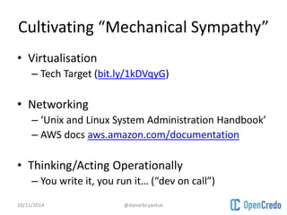 Cultivating “Mechanical Sympathy” 
• Virtualisation 
– Tech Target (bit.ly/1kDVqyG) 
• Networking 
– ‘Unix and Linux System Administration Handbook’ 
– AWS docs aws.amazon.com/documentation 
• Thinking/Acting Operationally 
– You write it, you run it… (“dev on call”) 
10/11/2014 @danielbryantuk 
 