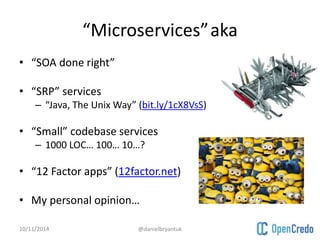 “Microservices”aka 
• “SOA done right” 
• “SRP” services 
– “Java, The Unix Way” (bit.ly/1cX8VsS) 
• “Small” codebase services 
– 1000 LOC… 100… 10…? 
• “12 Factor apps” (12factor.net) 
• My personal opinion… 
10/11/2014 @danielbryantuk 
 