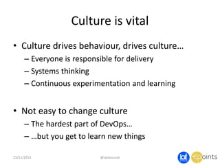 Culture is vital
• Culture drives behaviour, drives culture…
– Everyone is responsible for delivery
– Systems thinking
– Continuous experimentation and learning

• Not easy to change culture
– The hardest part of DevOps…
– …but you get to learn new things
23/11/2013

@taidevcouk

 