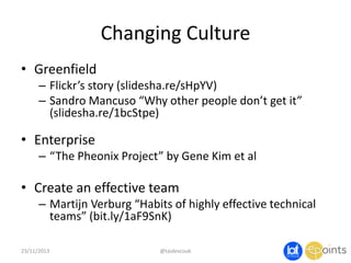 Changing Culture
• Greenfield
– Flickr’s story (slidesha.re/sHpYV)
– Sandro Mancuso “Why other people don’t get it”
(slidesha.re/1bcStpe)

• Enterprise
– “The Pheonix Project” by Gene Kim et al

• Create an effective team
– Martijn Verburg “Habits of highly effective technical
teams” (bit.ly/1aF9SnK)
23/11/2013

@taidevcouk

 