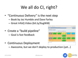 We all do CI, right?
• “Continuous Delivery” is the next step
– Book by Jez Humble and Dave Farley
– Great InfoQ Video (bit.ly/XugWi8)

• Create a “build pipeline”
– Goal is fast feedback

• Continuous Deployment
– Awesome, but we don’t deploy to production (yet…)
23/11/2013

@taidevcouk

 