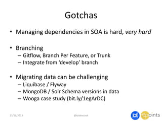 Gotchas
• Managing dependencies in SOA is hard, very hard
• Branching
– Gitflow, Branch Per Feature, or Trunk
– Integrate from ‘develop’ branch

• Migrating data can be challenging
– Liquibase / Flyway
– MongoDB / Solr Schema versions in data
– Wooga case study (bit.ly/1egArDC)
23/11/2013

@taidevcouk

 