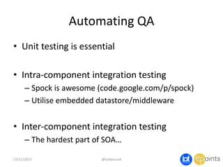 Automating QA
• Unit testing is essential
• Intra-component integration testing
– Spock is awesome (code.google.com/p/spock)
– Utilise embedded datastore/middleware

• Inter-component integration testing
– The hardest part of SOA…
23/11/2013

@taidevcouk

 