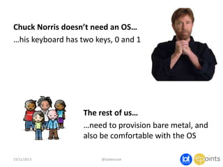 Chuck Norris doesn’t need an OS…
…his keyboard has two keys, 0 and 1

The rest of us…
…need to provision bare metal, and
also be comfortable with the OS
23/11/2013

@taidevcouk

 