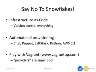 Say No To Snowflakes!
• Infrastructure as Code
– Version control everything

• Automate all provisioning
– Chef, Puppet, SaltStack, Python, AWS CLI

• Play with Vagrant (www.vagrantup.com)
– “providers” are super cool
23/11/2013

@taidevcouk

 