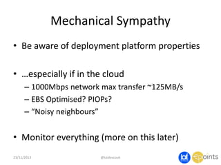 Mechanical Sympathy
• Be aware of deployment platform properties
• …especially if in the cloud
– 1000Mbps network max transfer ~125MB/s
– EBS Optimised? PIOPs?
– “Noisy neighbours”

• Monitor everything (more on this later)
23/11/2013

@taidevcouk

 
