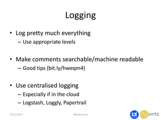 Logging
• Log pretty much everything
– Use appropriate levels

• Make comments searchable/machine readable
– Good tips (bit.ly/hweqm4)

• Use centralised logging
– Especially if in the cloud
– Logstash, Loggly, Papertrail
23/11/2013

@taidevcouk

 