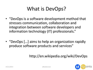 What is DevOps?
• “DevOps is a software development method that
stresses communication, collaboration and
integration between software developers and
information technology (IT) professionals.”
• “DevOps […] aims to help an organization rapidly
produce software products and services”
http://en.wikipedia.org/wiki/DevOps
23/11/2013

@taidevcouk

 