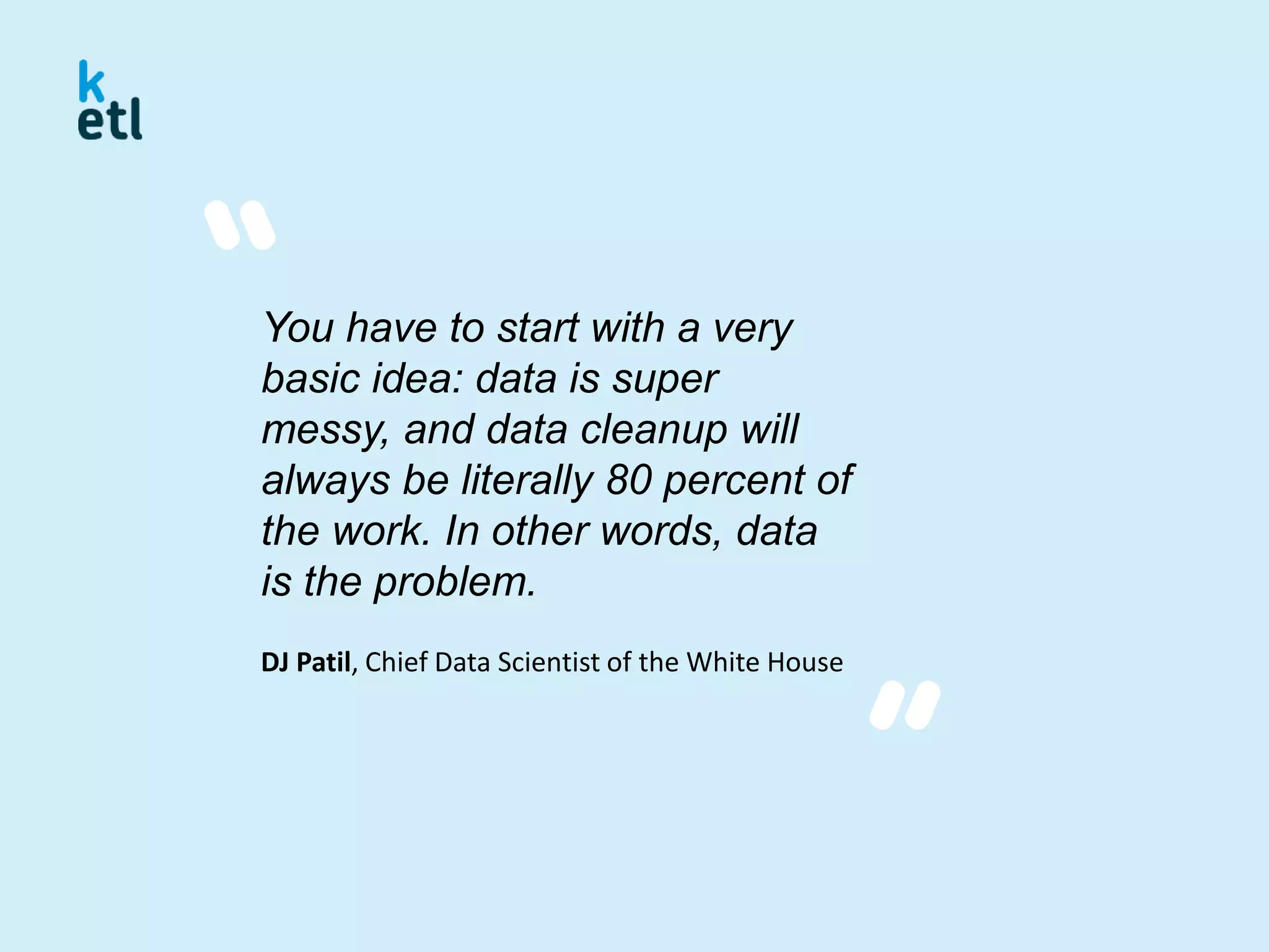 You have to start with a very
basic idea: data is super
messy, and data cleanup will
always be literally 80 percent of
the work. In other words, data
is the problem.
DJ Patil, Chief Data Scientist of the White House
 