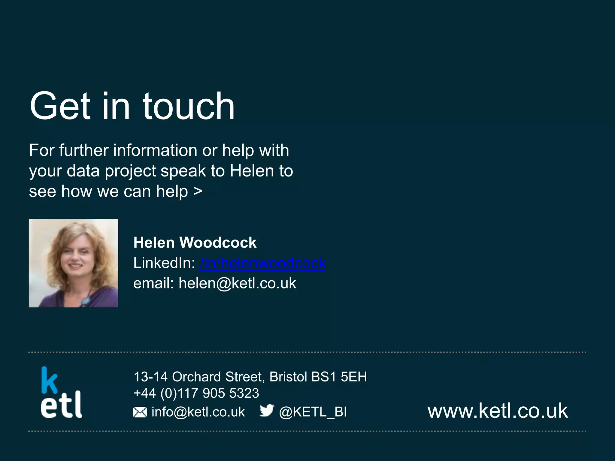 www.ketl.co.uk
13-14 Orchard Street, Bristol BS1 5EH
+44 (0)117 905 5323
info@ketl.co.uk @KETL_BI
Get in touch
For further information or help with
your data project speak to Helen to
see how we can help >
Helen Woodcock
LinkedIn: /in/helenwoodcock
email: helen@ketl.co.uk
 