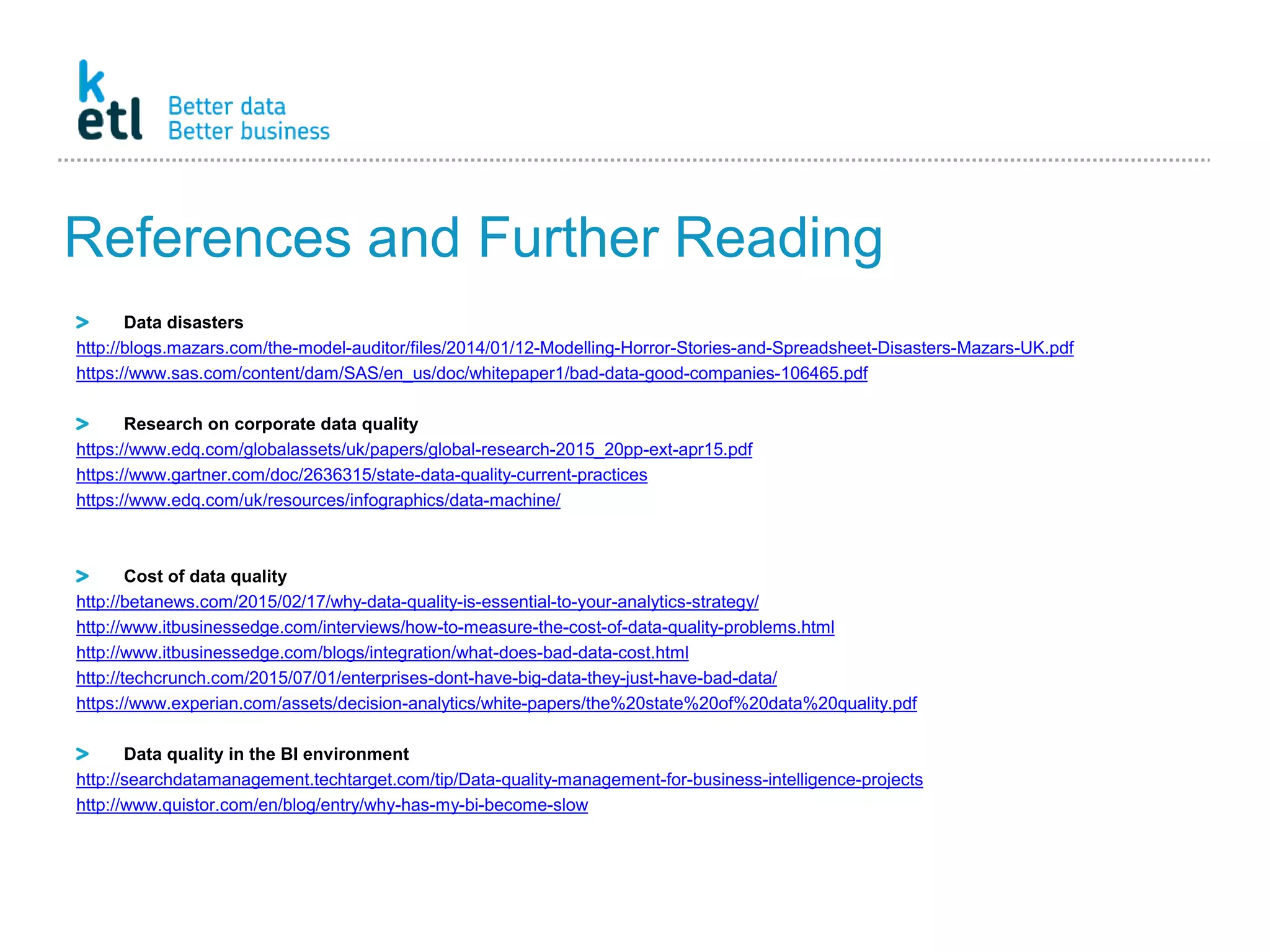 References and Further Reading
Data disasters
http://blogs.mazars.com/the-model-auditor/files/2014/01/12-Modelling-Horror-Stories-and-Spreadsheet-Disasters-Mazars-UK.pdf
https://www.sas.com/content/dam/SAS/en_us/doc/whitepaper1/bad-data-good-companies-106465.pdf
Research on corporate data quality
https://www.edq.com/globalassets/uk/papers/global-research-2015_20pp-ext-apr15.pdf
https://www.gartner.com/doc/2636315/state-data-quality-current-practices
https://www.edq.com/uk/resources/infographics/data-machine/
Cost of data quality
http://betanews.com/2015/02/17/why-data-quality-is-essential-to-your-analytics-strategy/
http://www.itbusinessedge.com/interviews/how-to-measure-the-cost-of-data-quality-problems.html
http://www.itbusinessedge.com/blogs/integration/what-does-bad-data-cost.html
http://techcrunch.com/2015/07/01/enterprises-dont-have-big-data-they-just-have-bad-data/
https://www.experian.com/assets/decision-analytics/white-papers/the%20state%20of%20data%20quality.pdf
Data quality in the BI environment
http://searchdatamanagement.techtarget.com/tip/Data-quality-management-for-business-intelligence-projects
http://www.quistor.com/en/blog/entry/why-has-my-bi-become-slow
 