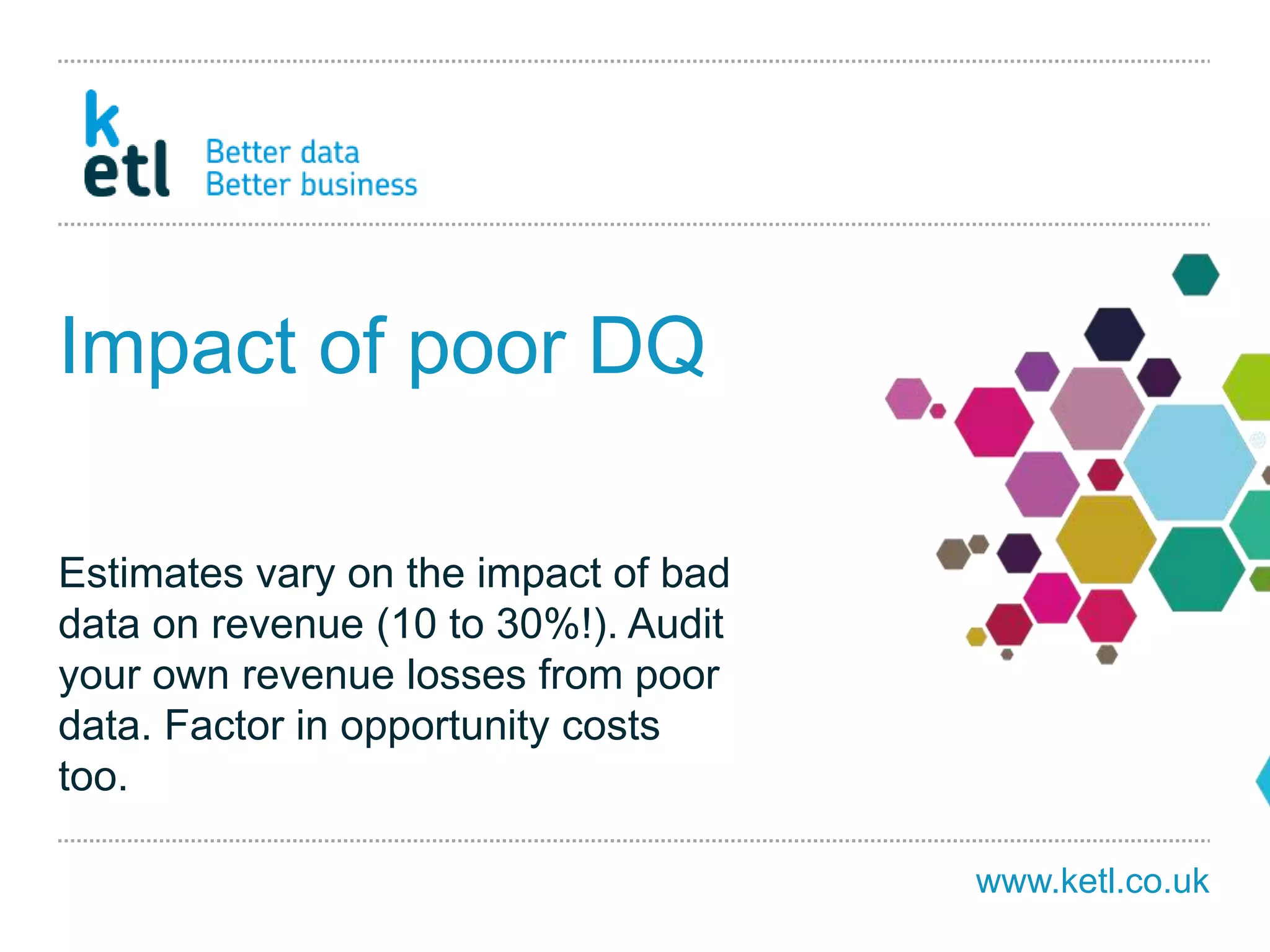www.ketl.co.uk
Impact of poor DQ
Estimates vary on the impact of bad
data on revenue (10 to 30%!). Audit
your own revenue losses from poor
data. Factor in opportunity costs
too.
 