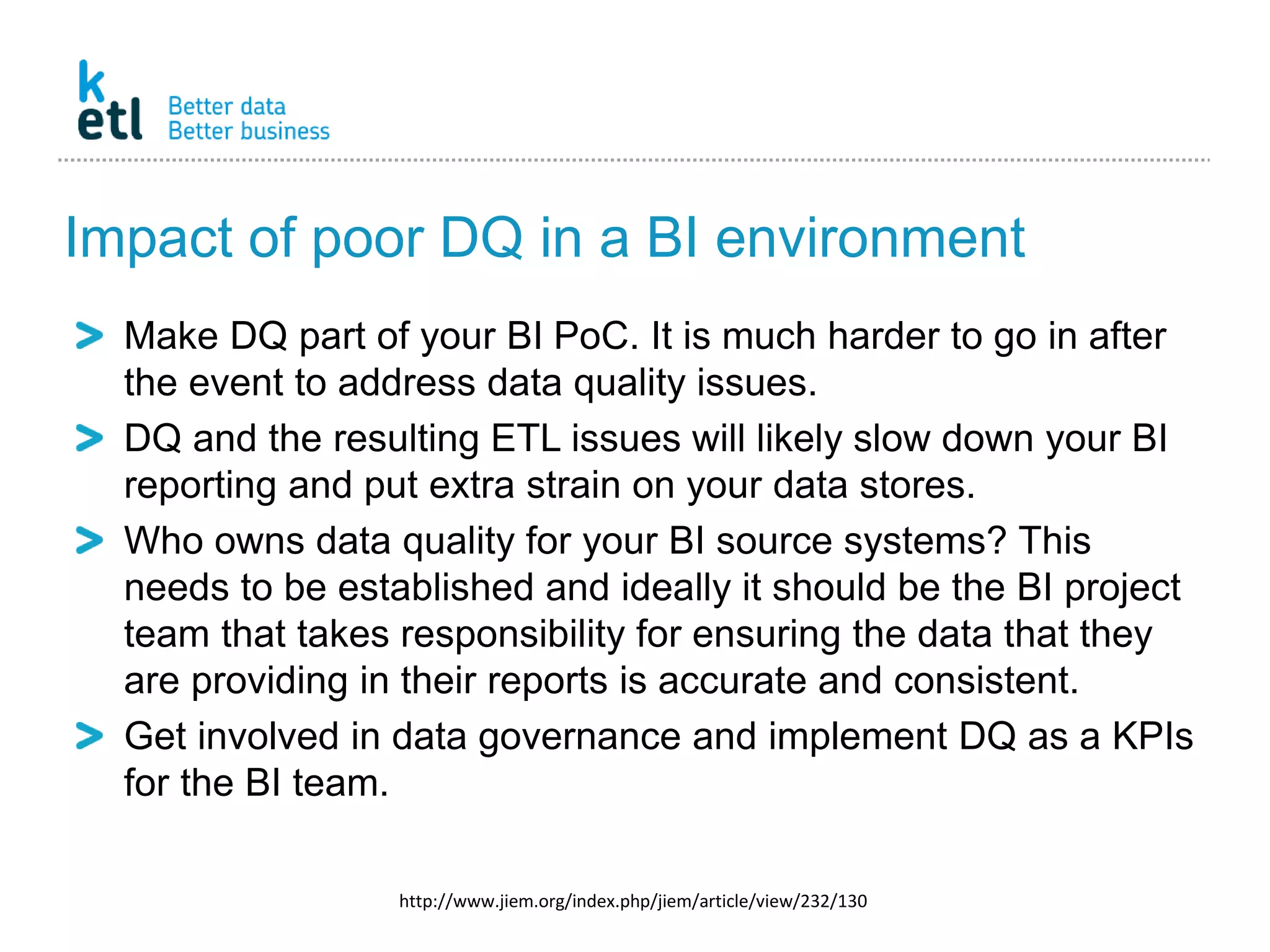 Impact of poor DQ in a BI environment
Make DQ part of your BI PoC. It is much harder to go in after
the event to address data quality issues.
DQ and the resulting ETL issues will likely slow down your BI
reporting and put extra strain on your data stores.
Who owns data quality for your BI source systems? This
needs to be established and ideally it should be the BI project
team that takes responsibility for ensuring the data that they
are providing in their reports is accurate and consistent.
Get involved in data governance and implement DQ as a KPIs
for the BI team.
http://www.jiem.org/index.php/jiem/article/view/232/130
 