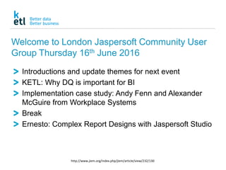 Welcome to London Jaspersoft Community User
Group Thursday 16th June 2016
Introductions and update themes for next event
KETL: Why DQ is important for BI
Implementation case study: Andy Fenn and Alexander
McGuire from Workplace Systems
Break
Ernesto: Complex Report Designs with Jaspersoft Studio
http://www.jiem.org/index.php/jiem/article/view/232/130
 
