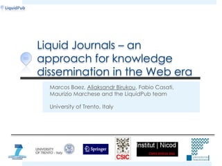 Liquid Journals – an approach for knowledge dissemination in the Web era Marcos Baez, Aliaksandr Birukou,Fabio Casati, Maurizio Marchese and the LiquidPub team University of Trento, Italy 