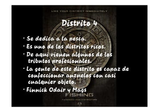 Distrito 4
· Se dedica a la pesca.
· Es uno de los distritos ricos.
· De aquí vienen algunos de los
   tributos profesionales.
· La gente de este distrito es capaz de
   confeccionar anzuelos con casi
   cualquier objeto.
· Finnick Odair y Mags
 