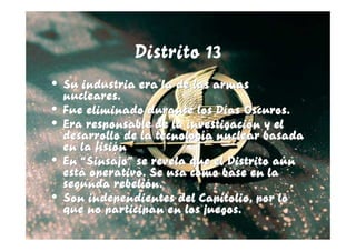 Distrito 13
• Su industria era la de las armas
  nucleares.
• Fue eliminado durante los Días Oscuros.
• Era responsable de la investigación y el
  desarrollo de la tecnología nuclear basada
  en la fisión
• En “Sinsajo” se revela que el Distrito aún
  está operativo. Se usa como base en la
  segunda rebelión.
• Son independientes del Capitolio, por lo
  que no participan en los juegos.
 