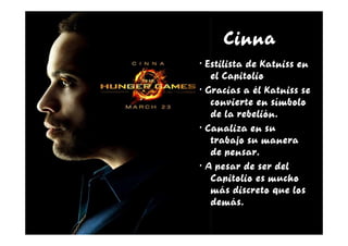 Cinna
· Estilista de Katniss en
   el Capitolio
· Gracias a él Katniss se
   convierte en símbolo
   de la rebelión.
· Canaliza en su
   trabajo su manera
   de pensar.
· A pesar de ser del
   Capitolio es mucho
   más discreto que los
   demás.
 
