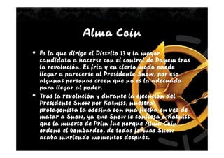 Alma Coin
• Es la que dirige el Distrito 13 y la mayor
  candidata a hacerse con el control de Panem tras
  la revolución. Es fría y en cierto modo puede
  llegar a parecerse al Presidente Snow, por eso
  algunas personas creen que no es la adecuada
  para llegar al poder.
• Tras la revolución y durante la ejecución del
  Presidente Snow por Katniss, nuestra
  protagonista la asesina con una flecha en vez de
  matar a Snow, ya que Snow le confiesa a Katniss
  que la muerte de Prim fue porque Alma Coin
  ordenó el bombardeo, de todas formas Snow
  acaba muriendo momentos después.
 