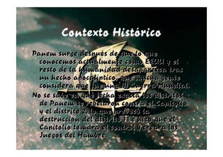 Contexto Histórico
Panem surge después de que lo que
  conocemos actualmente como EEUU y el
  resto de la humanidad desaparezca tras
  un hecho apocalíptico, que mucha gente
  considera que fue una III Guerra Mundial.
No se sabe en qué fecha exacta los distritos
  de Panem se rebelaron contra el Capitolio
  y el distrito 2, lo que provocó la
  destrucción del distrito 13 e hizo que el
  Capitolio tomara el control y creara los
  Juegos del Hambre.
 