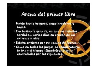 Arena del primer libro
· Había tanto bosques, como praderas y
   lagos.
· Era bastante grande, ya que los tributos
   tardaban varios días en cruzar de un
   extremo a otro.
· Estaba cubierto por un campo de fuerza.
· Como en todos los juegos, la temperatura,
   la luz y el tiempo climatológico eran
   controlados por los vigilantes.
 