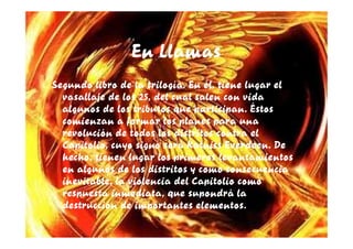 En Llamas
Segundo libro de la trilogía. En él, tiene lugar el
  vasallaje de los 25, del cual salen con vida
  algunos de los tributos que participan. Éstos
  comienzan a formar los planes para una
  revolución de todos los distritos contra el
  Capitolio, cuyo signo será Katniss Everdeen. De
  hecho, tienen lugar los primeros levantamientos
  en algunos de los distritos y como consecuencia
  inevitable, la violencia del Capitolio como
  respuesta inmediata, que supondrá la
  destrucción de importantes elementos.
 
