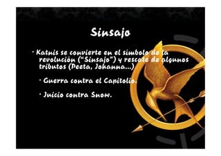 Sinsajo
· Katnis se convierte en el símbolo de la
   revolución (“Sinsajo”) y rescate de algunos
   tributos (Peeta, Johanna…)
  · Guerra contra el Capitolio.
  · Juicio contra Snow.
 