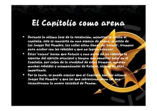 El Capitolio como arena
•   Durante la última fase de la revolución, mientras se asalta el
    capitolio, este se convierte en una especia de arena, al estilo de
    Los Juegos Del Hambre, las calles están llenas de ‘vainas’, trampas
    para acabar con los rebeldes y que no logren avanzar.
•   Estas ‘vainas’ hacen que Katniss y una parte de los rebeldes se
    separen del ejército principal y tengan que penetrar solos en el
    Capitolio, por culpa de la crueldad de estas trampas, mueren
    muchos rebeldes y acompañantes de Katniss, alguno de ellos
    importante.
•   Por lo tanto, se puede asociar que el Capitolio son ‘los últimos
    Juegos Del Hambre’ y que los que sobrevivan seran los que
    reconstruyan la nueva sociedad de Panem.
 