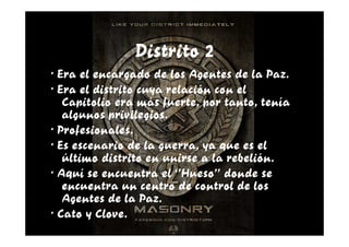 Distrito 2
· Era el encargado de los Agentes de la Paz.
· Era el distrito cuya relación con el
   Capitolio era más fuerte, por tanto, tenía
   algunos privilegios.
· Profesionales.
· Es escenario de la guerra, ya que es el
   último distrito en unirse a la rebelión.
· Aquí se encuentra el ‘’Hueso’’ donde se
   encuentra un centro de control de los
   Agentes de la Paz.
· Cato y Clove.
 