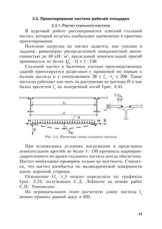 11
3.3. Проектирование настила рабочей площадки
3.3.1. Расчет стального настила
В курсовой работе рассматривается плоский стальной
настил, который получил наибольшее применение в практике
проектирования.
Полезная нагрузка на настил задается, как указано в
задании, равномерно распределенной поверхностной интен-
сивностью до 40 кН/м2
, предельный относительный прогиб
принимается не более [fu
/l] 1/150.
Стальной настил в балочных клетках производственных
зданий проектируется разрезным с привязкой по торцам к
балкам настила и с соотношением 50  lн
/tн
 300. Такие
настилы работают как нить на растяжение от распора H и как
балка пролетом lн
на поперечный изгиб (рис. 3.4).
Рис. 3.4. Расчетная схема стального настила
>5t
l t
a
q
H XH
Y fmax
н
н
н
При изложенных условиях нагружения и предельном
относительном прогибе не более 1/150 прочность шарнирно-
закрепленного по краям стального настила всегда обеспечена.
Настил необходимо проверять только на жесткость. Считает-
ся, что настил изгибается по цилиндрической поверхности
вдоль короткой стороны.
Отношение (lн
/tн
) можно определить по графикам
(рис. 3.5), полученным С.Д. Лейтесом на основе работ
С.П. Тимошенко.
На первоначальном этапе расчетную длину настила lн
можно принять равной шагу а БН.
 